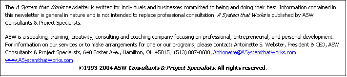 Text Box: The A System that Works newsletter is written for individuals and businesses committed to being and doing their best. Information contained in this newsletter is general in nature and is not intended to replace professional consultation. A System that Works is published by ASW Consultants & Project Specialists.
ASW is a speaking, training, creativity, consulting and coaching company focusing on professional, entrepreneurial, and personal development. For information on our services or to make arrangements for one or our programs, please contact: Antoinette S. Webster, President & CEO, ASW Consultants & Project Specialists, 640 Foster Ave., Hamilton, OH 45015, (513) 887-0600, Antionette@ASystemthatWorks.com www.ASystemthatWorks.com.
?1993-2004 ASW Consultants & Project Specialists. All rights reserved.